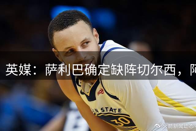 英媒：萨利巴确定缺阵切尔西，阿森纳后防多人出战存疑